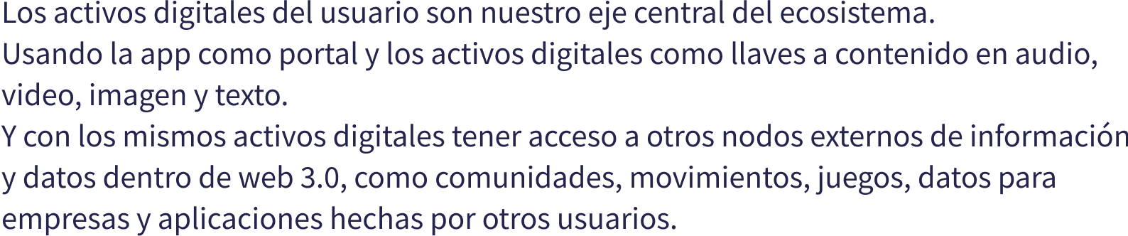 Los activos digitales del usuario son nuestro eje central del ecosistema. Usando la app como portal y los activos digitales como llaves a contenido en audio, video, imagen y texto. Y con los mismos activos digitales tener acceso a otros nodos externos de informacin y datos dentro de web 3.0, como comunidades, movimientos, juegos, datos para empresas y aplicaciones hechas por otros usuarios.